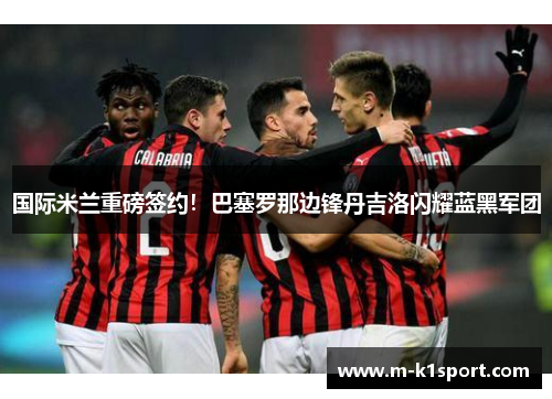 国际米兰重磅签约！巴塞罗那边锋丹吉洛闪耀蓝黑军团